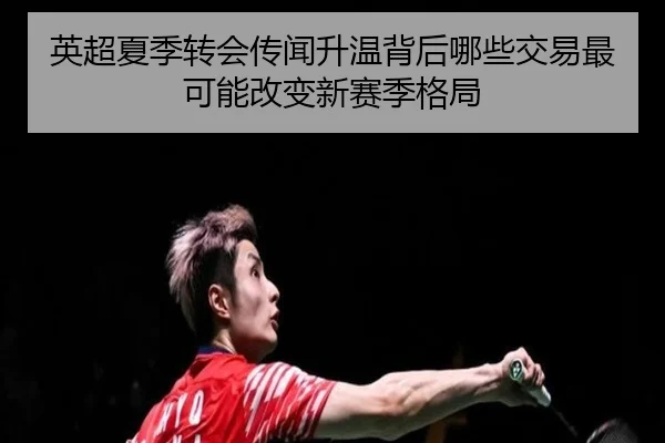 英超夏季转会传闻升温背后哪些交易最可能改变新赛季格局 - pazhenren